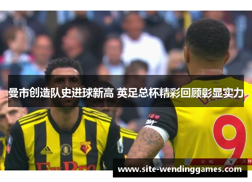 曼市创造队史进球新高 英足总杯精彩回顾彰显实力