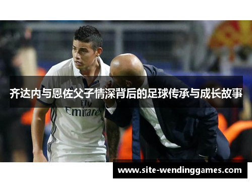 齐达内与恩佐父子情深背后的足球传承与成长故事